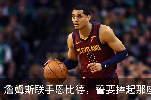 詹姆斯联手恩比德，誓要捧起那座梦寐以求的奖杯
